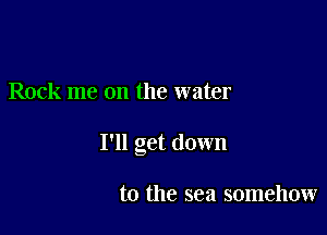 Rock me on the water

I'll get down

to the sea somehow