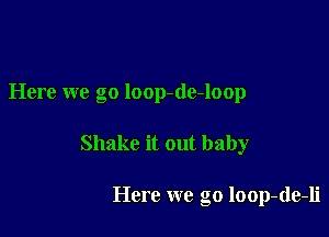 Here we go loop-de-loop

Shake it out baby

Here we go loop-de-li