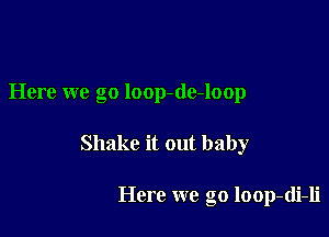 Here we go loop-de-loop

Shake it out baby

Here we go loop-di-li