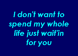 I don'f wanf fo
spend my whole

life iusf waif'in
for you