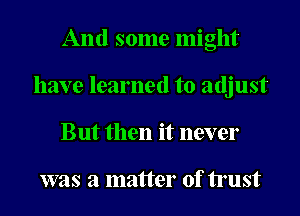 And some might
have learned to adjust
But then it never

was a matter of trust