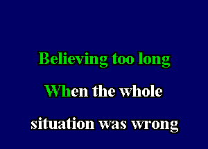 Believing too long

When the Whole

situation was wrong