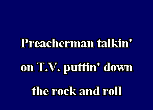 Preacherman talkin'

on T.V. puttin' down

the rock and roll