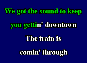 W? e got the sound to keep
you gettin' downtovm
The train is

comin' through