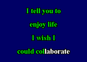 I tell you to

enjoy life
I Wish I

could collaborate