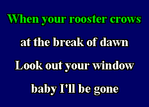 When your rooster crows
at the break of (lawn
Look out your Window

baby I'll be gone