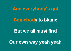 And everybody's got

Somebody to blame
But we all must find

Our own way yeah yeah