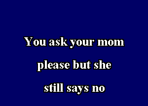 You ask your mom

please but she

still says no