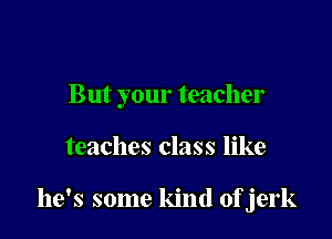 But your teacher

teaches class like

he's some kind ofjerk