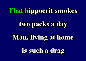 That hippocrit smokes
two packs a day
Man, living at home

is such a drag