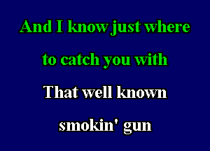 And I know just Where
to catch you with
That well known

smokin' gun