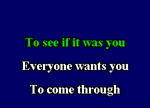 To see if it was you

Everyone wants you

To come through