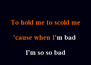 To hold me to scold me

'cause when I'm bad

I'm so so bad