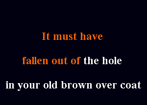 It must have

fallen out of the hole

in your old brown over coat