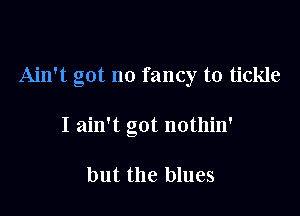 Ain't got no fancy to tickle

I ain't got nothin'

but the blues