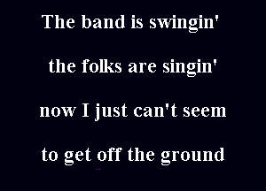 The band is swingin'
the folks are singin'
now I just can't seem

to get off the ground