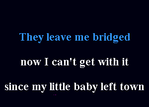 They leave me bridged
now I can't get With it

since my little baby left town