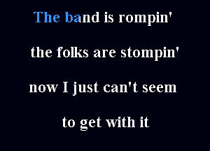 The band is rompin'
the folks are stompin'
now I just can't seem

to get With it