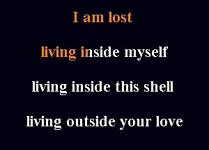 I am lost
living inside myself
living inside this shell

living outside your love