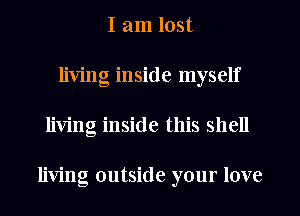 I am lost
living inside myself
living inside this shell

living outside your love