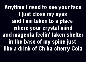 Anytime I need to see your face
I just close my eyes
and I am taken to a place
where your crystal mind
and magenta feelin' taken shelter
in the base of my spine just
like a drink of Ch-ka-cherry Cola