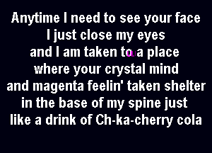 Anytime I need to see your face
I just close my eyes
and I am taken tn a place
where your crystal mind
and magenta feelin' taken shelter
in the base of my spine just
like a drink of Ch-ka-cherry cola