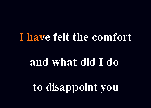 I have felt the comfort

and what did I do

to disappoint you