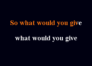 So What would you give

what would you give