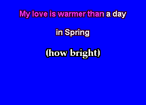 My love is warmer than a day

in Spring

(how bright)