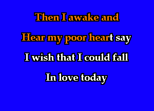 Then I awake and

Hear my poor heart say
I wish that I could fall

In love today