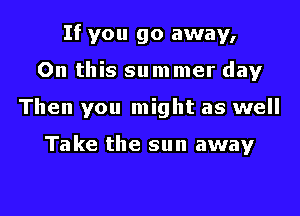 If you go away,
On this su m mer day
Then you might as well

Take the sun away