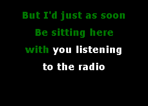 But I'd just as soon

Be sitting here

with you listening

to the radio