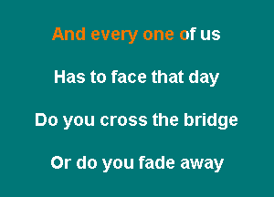 And every one of us

Has to face that day

Do you cross the bridge

Or do you fade away