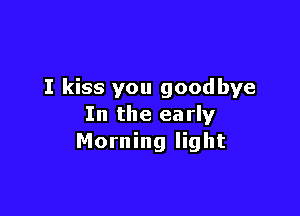 I kiss you goodbye

In the early
Morning light