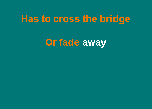 Has to cross the bridge

Or fade away