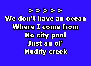 ) )- D- )-
We don't have an ocean
Where I come from

No city pool
Just an ol'
Muddy creek