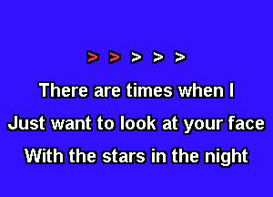There are times when I

Just want to look at your face
With the stars in the night