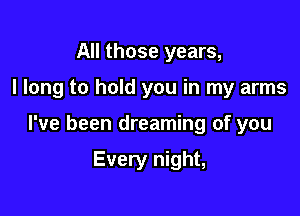 All those years,

I long to hold you in my arms

I've been dreaming of you

Every night,