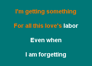 I'm getting something
For all this love's labor

Even when

I am forgetting