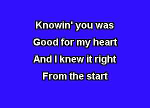 Knowin' you was
Good for my heart

And I knew it right
From the start