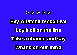 ?Dit D

Hey whatcha reckon we

Lay it all on the line

Take a chance and say
What's on our mind