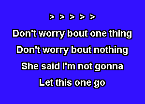 i?).5f9)

Don't worry bout one thing

Don't worry bout nothing
She said I'm not gonna
Let this one go