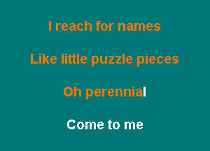 I reach for names

Like little puzzle pieces

on perennial

Come to me
