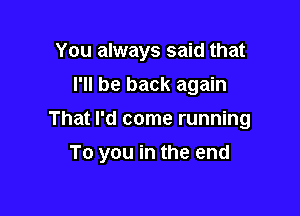 You always said that
I'll be back again
That I'd come running

To you in the end