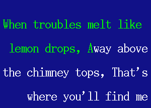 When troubles melt like
lemon drops, Away above
the Chimney tops, That s

where you ll find me