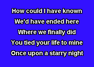 How could I have known
We'd have ended here
Where we finally did
You tied your life to mine

Once upon a starry night I