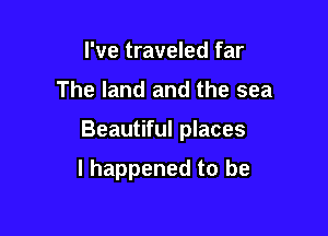 I've traveled far

The land and the sea

Beautiful places

I happened to be