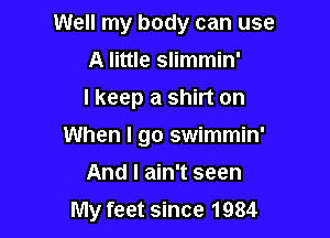 Well my body can use

A little slimmin'

I keep a shirt on
When I go swimmin'
And I ain't seen
My feet since 1984