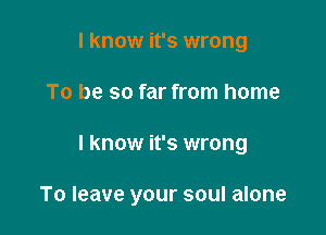 I know it's wrong
To be so far from home

I know it's wrong

To leave your soul alone