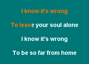 I know it's wrong

To leave your soul alone

I know it's wrong

To be so far from home